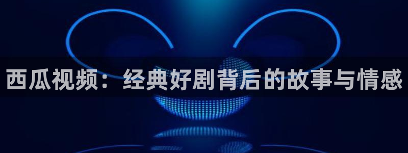 人人人影院：西瓜视频：经典好剧背后的故事与情感