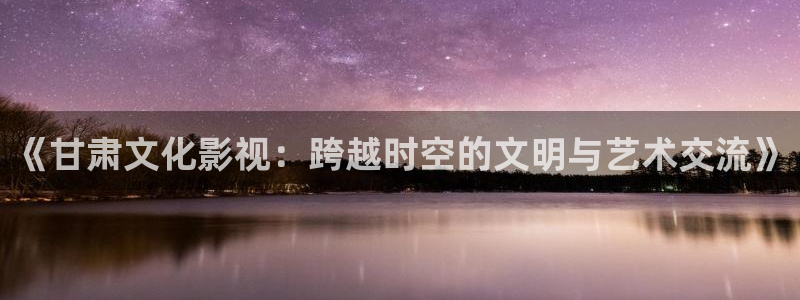 人人影院在线电视剧：《甘肃文化影视：跨越时空的文明与艺术交流》