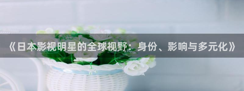 人人影院电影天堂：《日本影视明星的全球视野：身份、影响与多元化》