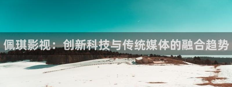 人人影院伦理片：佩琪影视：创新科技与传统媒体的融合趋势
